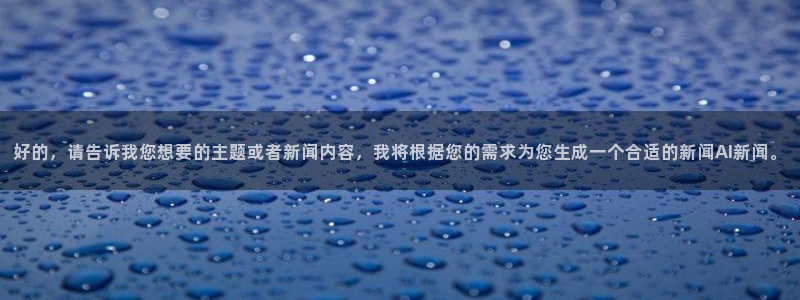 好的，请告诉我您想要的主题或者新闻内容，我将根据您的需求为您生成一个合适的新闻AI新闻。