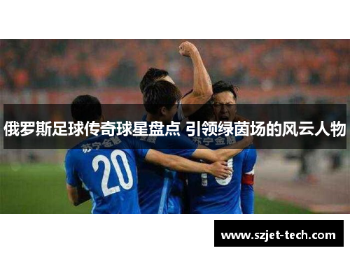 俄罗斯足球传奇球星盘点 引领绿茵场的风云人物