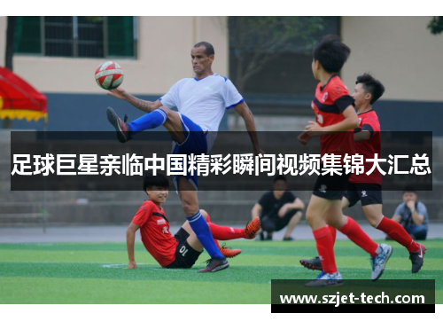 足球巨星亲临中国精彩瞬间视频集锦大汇总