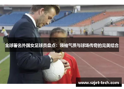 全球著名外国女足球员盘点：领袖气质与球场传奇的完美结合
