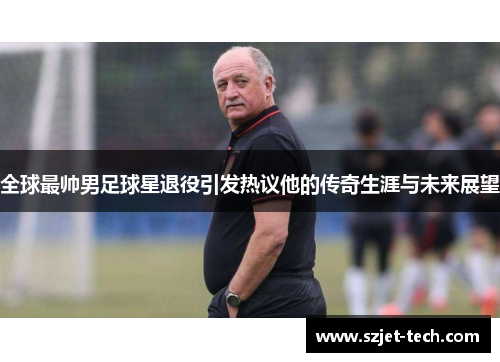 全球最帅男足球星退役引发热议他的传奇生涯与未来展望