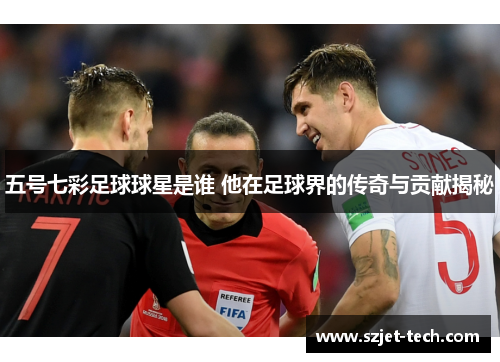 五号七彩足球球星是谁 他在足球界的传奇与贡献揭秘