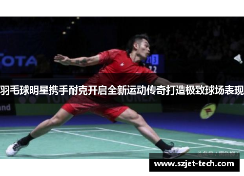 羽毛球明星携手耐克开启全新运动传奇打造极致球场表现